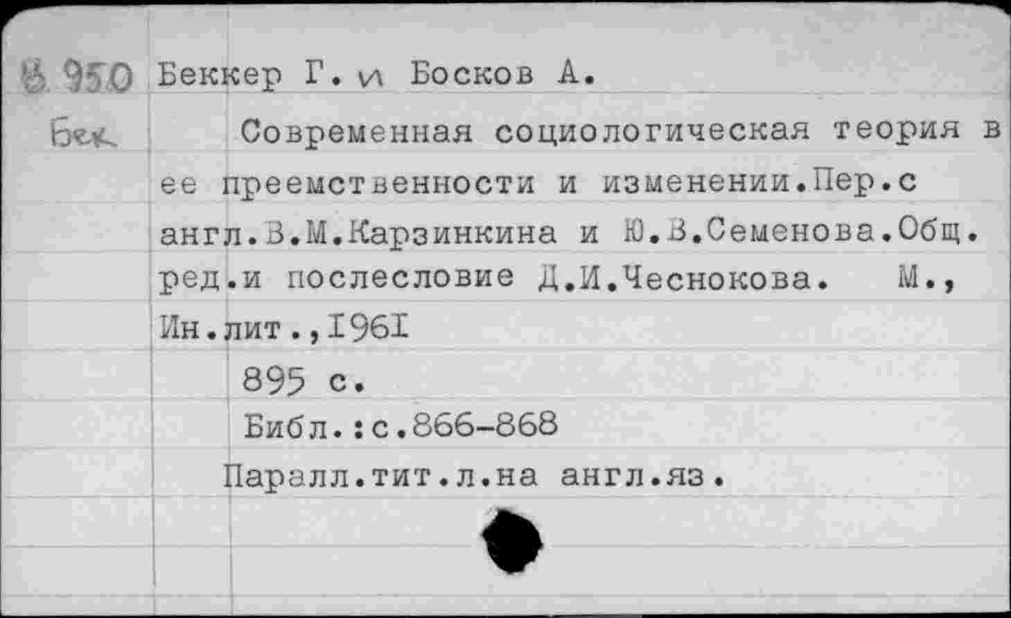 ﻿*6 950 Беккер Г. \д Бесков А.
Современная социологическая теория в ее преемственности и изменении.Пер.с англ.В.М.Карзинкина и Ю.В.Семенова.Общ. ред.и послесловие Д.И.Чеснокова. М.» Ин.лит.,1961 895 с.
Биб л.:с.866-868
Паралл.тит.л.на англ.яз.